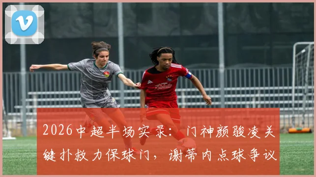 2026中超半场实录:门神颜骏凌关键扑救力保球门,谢蒂内点球争议未果,海港闷平津门虎,看半场三大焦点解读