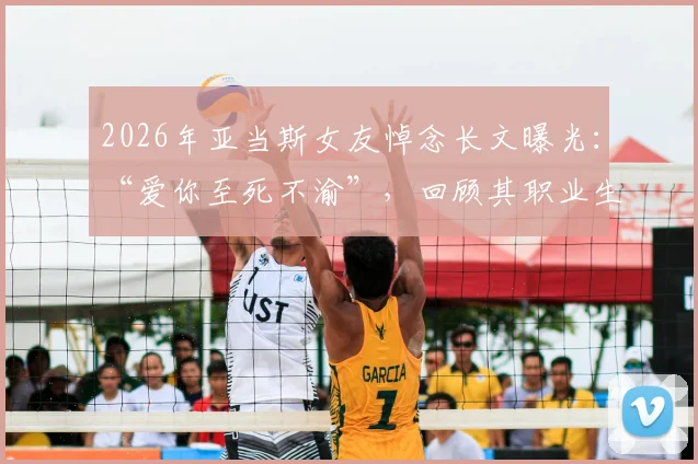 2026年亚当斯女友悼念长文曝光：“爱你至死不渝”，回顾其职业生涯与两人感人瞬间