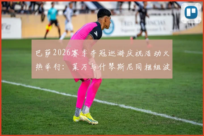 巴萨2026赛季夺冠巡游庆祝活动火热举行：莱万与什琴斯尼同框组波兰墨镜二人组，现场狂欢照片全纪录