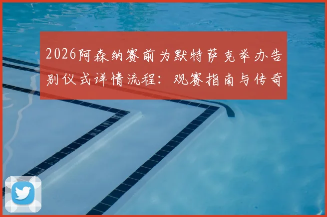2026阿森纳赛前为默特萨克举办告别仪式详情流程:观赛指南与传奇回顾