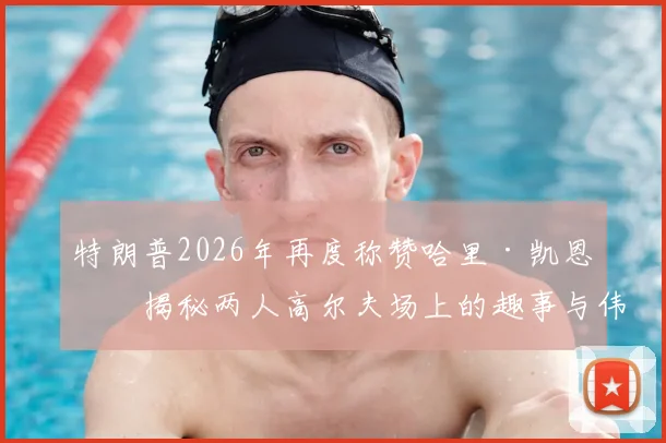 特朗普2026年再度称赞哈里·凯恩：揭秘两人高尔夫场上的趣事与伟大球员评价背后的故事