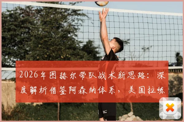 2026年图赫尔带队战术新思路：深度解析借鉴阿森纳体系，美国拉练重点打磨定位球攻防细节