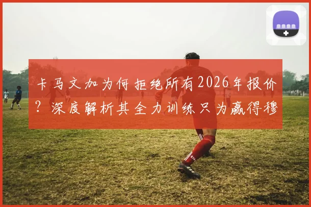 卡马文加为何拒绝所有2026年报价？深度解析其全力训练只为赢得穆帅信任的背后原因