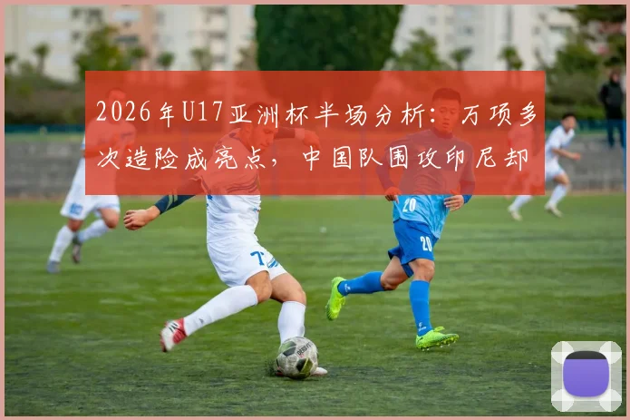 2026年U17亚洲杯半场分析:万项多次造险成亮点,中国队围攻印尼却难破门,问题究竟出在哪?