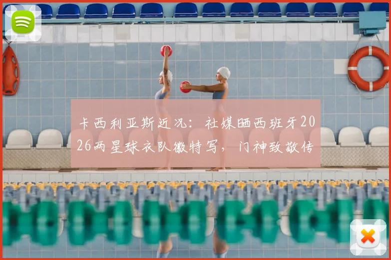 卡西利亚斯近况:社媒晒西班牙2026两星球衣队徽特写,门神致敬传奇历史画面