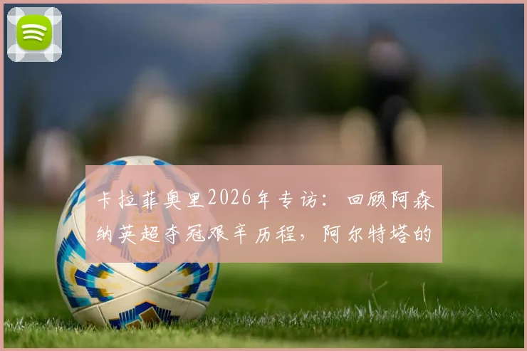 卡拉菲奥里2026年专访:回顾阿森纳英超夺冠艰辛历程,阿尔特塔的严格指导如何塑造我
