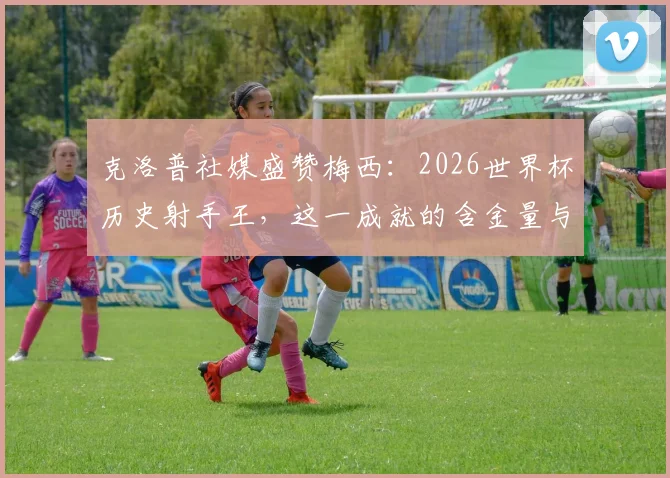 克洛普社媒盛赞梅西：2026世界杯历史射手王，这一成就的含金量与未来挑战