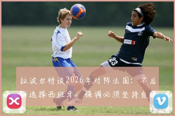 拉波尔特谈2026年对阵法国:不后悔选择西班牙,强调必须坚持自我打法战术