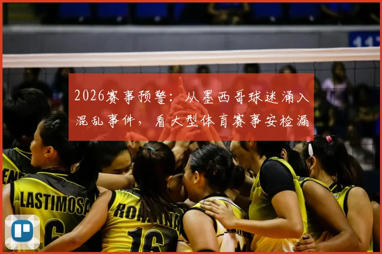 2026赛事预警:从墨西哥球迷涌入混乱事件,看大型体育赛事安检漏洞与人流管控五大核心痛点