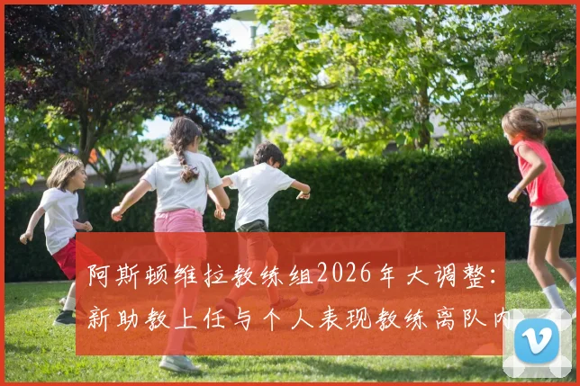 阿斯顿维拉教练组2026年大调整：新助教上任与个人表现教练离队内幕解读