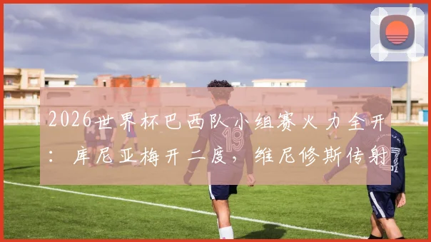 2026世界杯巴西队小组赛火力全开:库尼亚梅开二度,维尼修斯传射建功,3-0完胜海地队比赛复盘及录像集锦