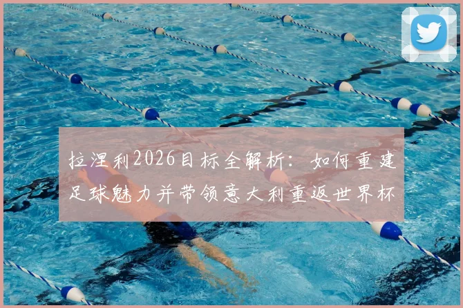 拉涅利2026目标全解析:如何重建足球魅力并带领意大利重返世界杯,深度剖析其执教理念与国家队改革方向