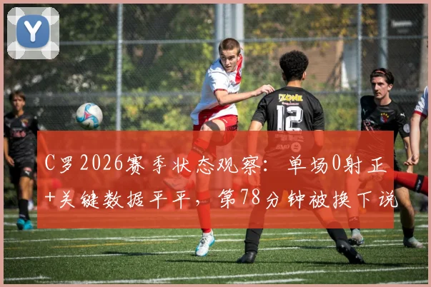 C罗2026赛季状态观察：单场0射正+关键数据平平，第78分钟被换下说明了什么？