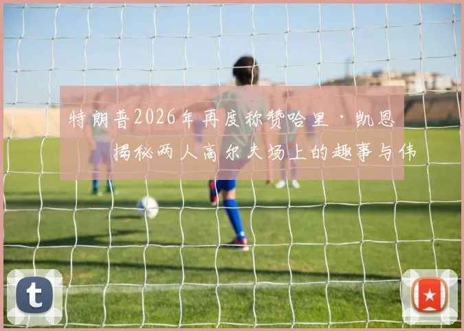 特朗普2026年再度称赞哈里·凯恩:揭秘两人高尔夫场上的趣事与伟大球员评价背后的故事