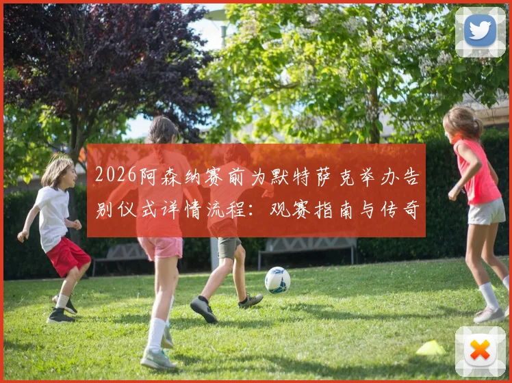 2026阿森纳赛前为默特萨克举办告别仪式详情流程：观赛指南与传奇回顾