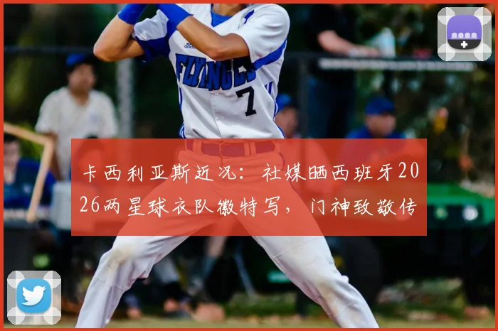 卡西利亚斯近况：社媒晒西班牙2026两星球衣队徽特写，门神致敬传奇历史画面