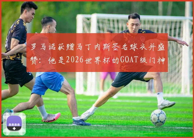 罗马诺获赠马丁内斯签名球衣并盛赞：他是2026世界杯的GOAT级门神，合照引爆社媒