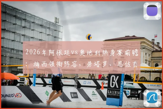 2026年阿根廷vs奥地利热身赛前瞻：梅西领衔阵容，劳塔罗、恩佐首发出战，阿尔马达迎来国家队首秀？