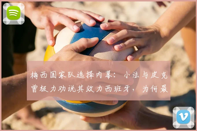 梅西国家队选择内幕:小法与皮克曾极力劝说其效力西班牙,为何最终选择阿根廷?