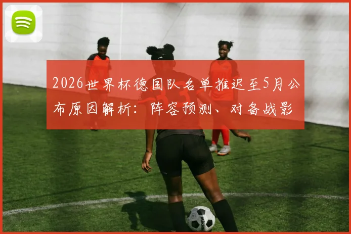 2026世界杯德国队名单推迟至5月公布原因解析:阵容预测、对备战影响及球迷热议焦点全览