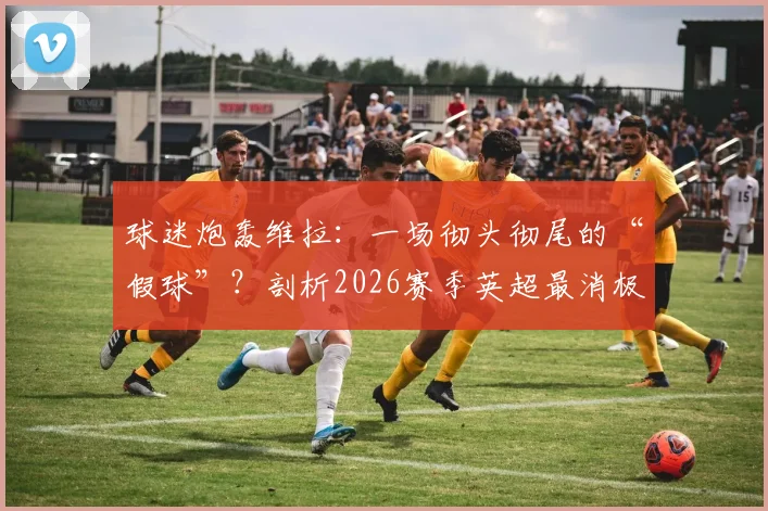 球迷炮轰维拉：一场彻头彻尾的“假球”？剖析2026赛季英超最消极、最可疑的比赛瞬间与争议判罚