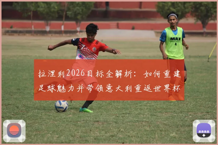 拉涅利2026目标全解析：如何重建足球魅力并带领意大利重返世界杯，深度剖析其执教理念与国家队改革方向