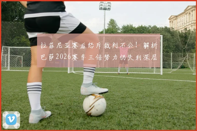 拉菲尼亚赛后怒斥裁判不公！解析巴萨2026赛季三倍努力仍失利深层原因，球迷热议判罚争议