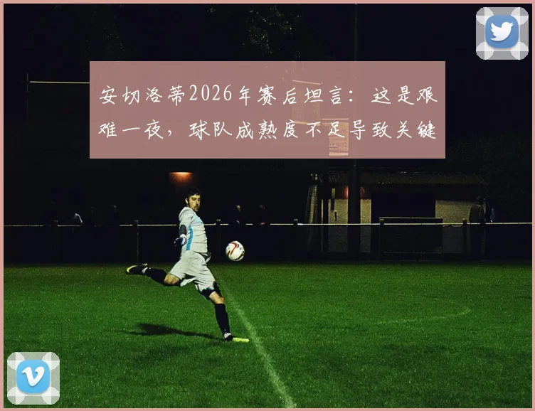 安切洛蒂2026年赛后坦言:这是艰难一夜,球队成熟度不足导致关键失利