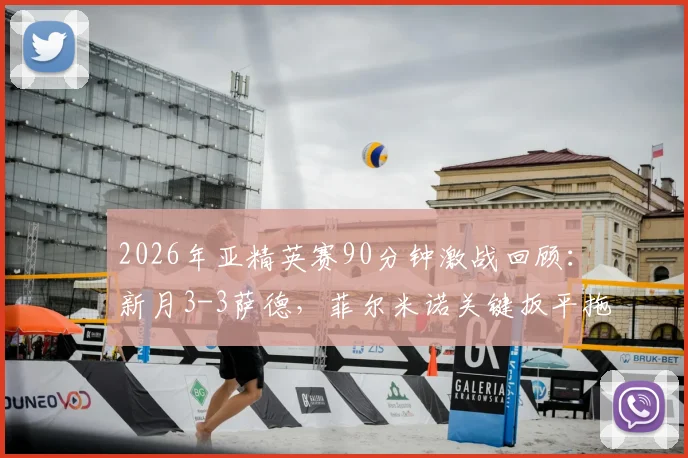 2026年亚精英赛90分钟激战回顾:新月3-3萨德,菲尔米诺关键扳平拖入加时,附全场数据分析