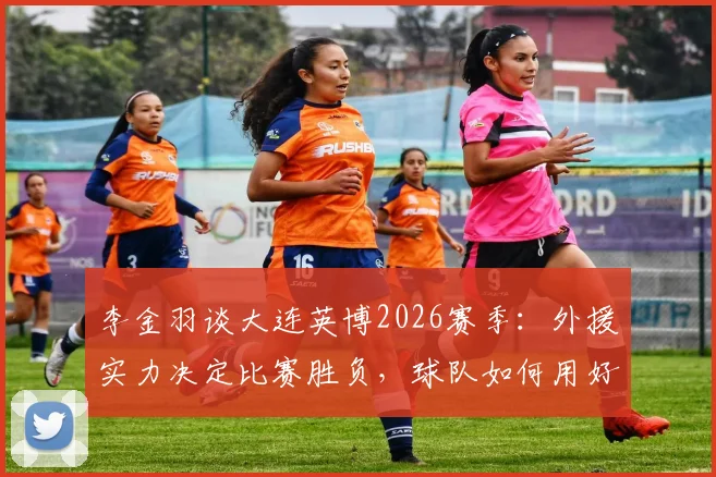 李金羽谈大连英博2026赛季:外援实力决定比赛胜负,球队如何用好王牌外援成关键