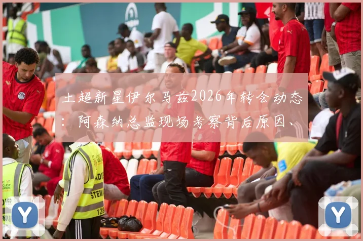 土超新星伊尔马兹2026年转会动态:阿森纳总监现场考察背后原因、技术特点全面解析及5000万欧元身价评估