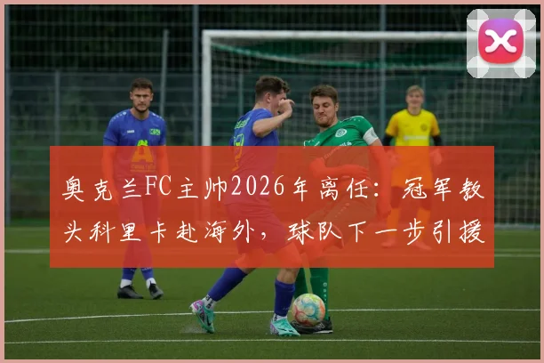 奥克兰FC主帅2026年离任：冠军教头科里卡赴海外，球队下一步引援与帅位人选成焦点