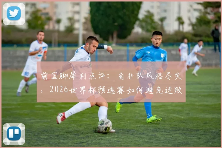 前国脚犀利点评：南非队风格尽失，2026世界杯预选赛如何避免连败？出线形势深度分析