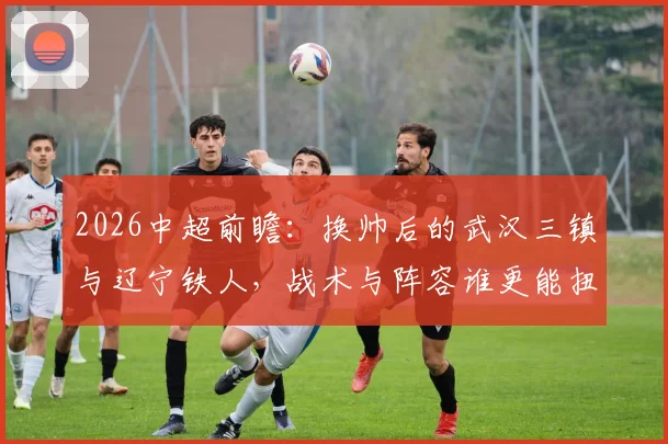 2026中超前瞻:换帅后的武汉三镇与辽宁铁人,战术与阵容谁更能扭转颓势?新教练首秀看点解析