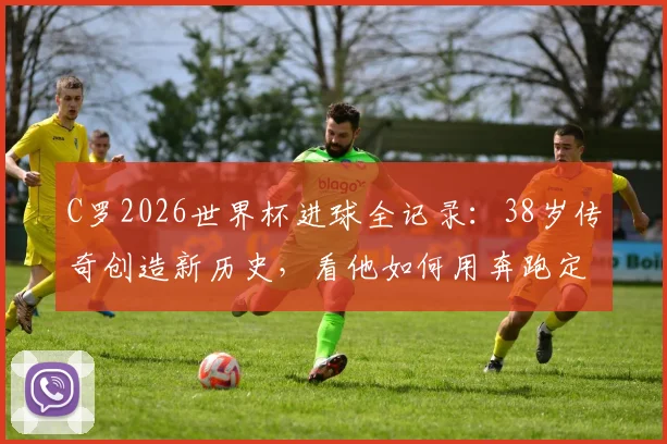 C罗2026世界杯进球全记录:38岁传奇创造新历史,看他如何用奔跑定义不老雄心