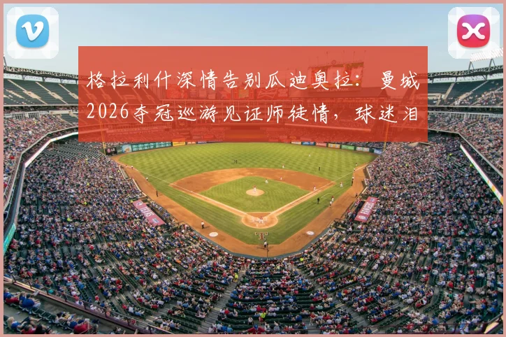 格拉利什深情告别瓜迪奥拉:曼城2026夺冠巡游见证师徒情,球迷泪目瞬间回顾