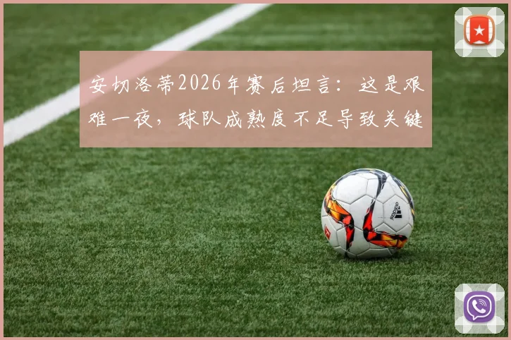 安切洛蒂2026年赛后坦言：这是艰难一夜，球队成熟度不足导致关键失利