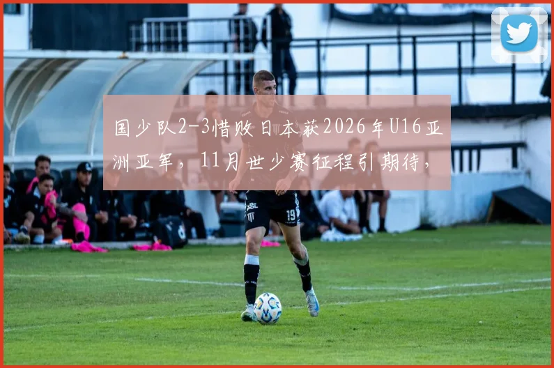 国少队2-3惜败日本获2026年U16亚洲亚军,11月世少赛征程引期待,解析中日青少年足球差距