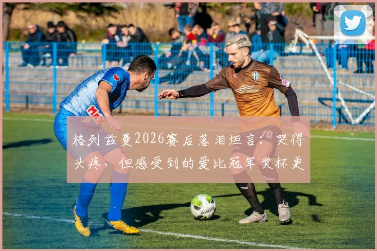 格列兹曼2026赛后落泪坦言：哭得头疼，但感受到的爱比冠军奖杯更珍贵