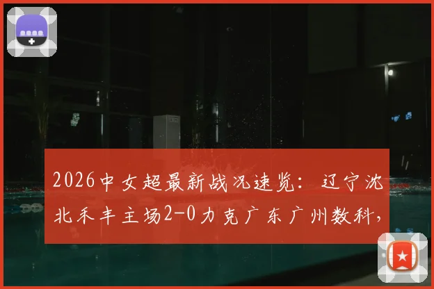 2026中女超最新战况速览：辽宁沈北禾丰主场2-0力克广东广州数科，杨曼、卡布雷建功，点击查看全场技术统计与球员评分