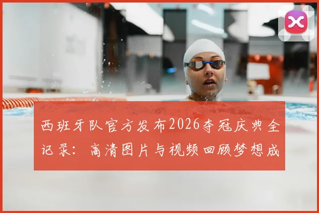 西班牙队官方发布2026夺冠庆典全记录:高清图片与视频回顾梦想成真时刻,附完整流程与感人致辞