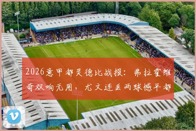 2026意甲都灵德比战报：弗拉霍维奇双响无用，尤文连丢两球憾平都灵，彻底无缘下赛季欧冠席位