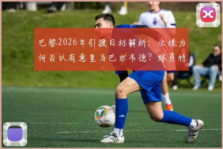 巴黎2026年引援目标解析:法媒为何否认有意皇马巴尔韦德?球员特点与价格成关键障碍