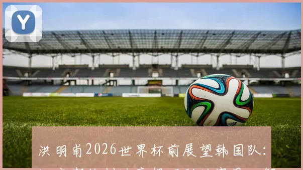 洪明甫2026世界杯前展望韩国队:坦言期待创造意想不到的赛果,解析韩国足球冲击更高排名的潜力