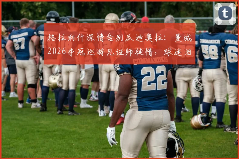格拉利什深情告别瓜迪奥拉：曼城2026夺冠巡游见证师徒情，球迷泪目瞬间回顾