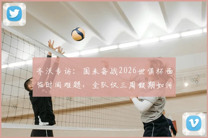齐沃专访:国米备战2026世俱杯面临时间难题,全队仅三周假期如何调整训练计划?