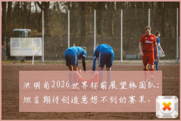 洪明甫2026世界杯前展望韩国队:坦言期待创造意想不到的赛果,解析韩国足球冲击更高排名的潜力