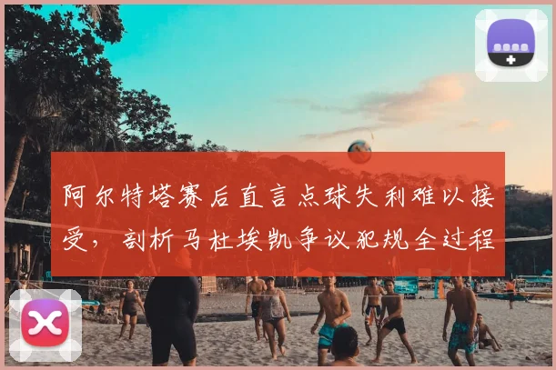 阿尔特塔赛后直言点球失利难以接受,剖析马杜埃凯争议犯规全过程及2026赛季判罚尺度影响