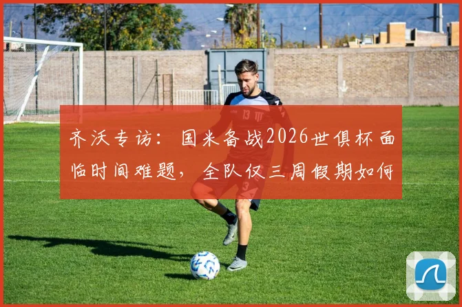 齐沃专访：国米备战2026世俱杯面临时间难题，全队仅三周假期如何调整训练计划？