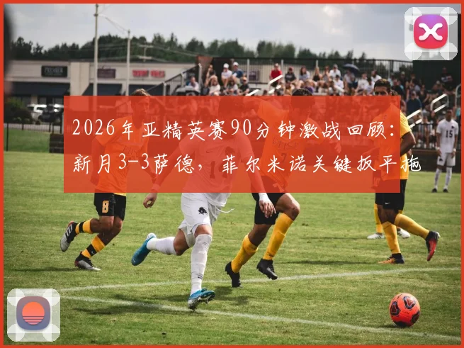 2026年亚精英赛90分钟激战回顾：新月3-3萨德，菲尔米诺关键扳平拖入加时，附全场数据分析